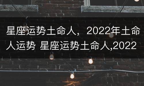 星座运势土命人，2022年土命人运势 星座运势土命人,2022年土命人运势怎么样