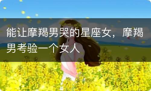 能让摩羯男哭的星座女，摩羯男考验一个女人