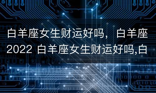 白羊座女生财运好吗，白羊座2022 白羊座女生财运好吗,白羊座2022年运势