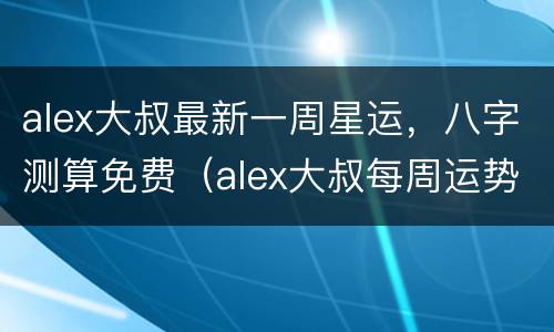 alex大叔最新一周星运，八字测算免费（alex大叔每周运势）