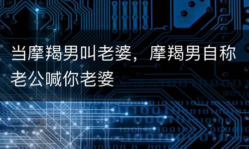 当摩羯男叫老婆，摩羯男自称老公喊你老婆