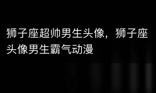 狮子座超帅男生头像，狮子座头像男生霸气动漫