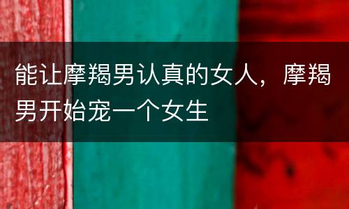 能让摩羯男认真的女人，摩羯男开始宠一个女生