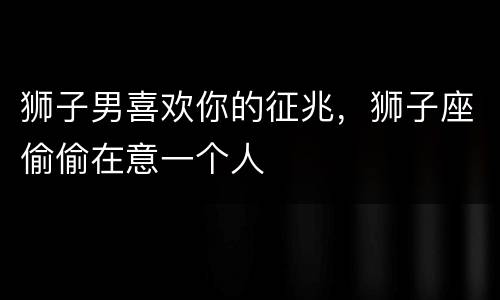 狮子男喜欢你的征兆，狮子座偷偷在意一个人