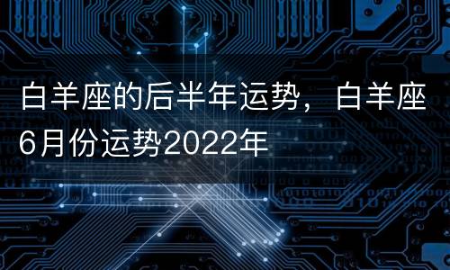 白羊座的后半年运势，白羊座6月份运势2022年