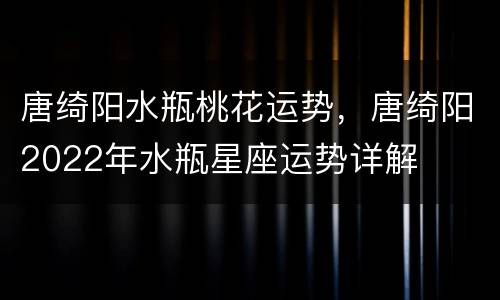 唐绮阳水瓶桃花运势，唐绮阳2022年水瓶星座运势详解