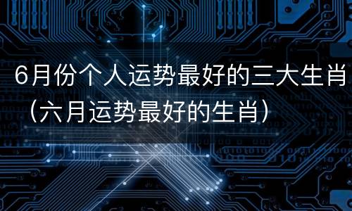 6月份个人运势最好的三大生肖（六月运势最好的生肖）