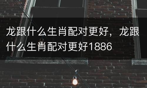 龙跟什么生肖配对更好，龙跟什么生肖配对更好1886