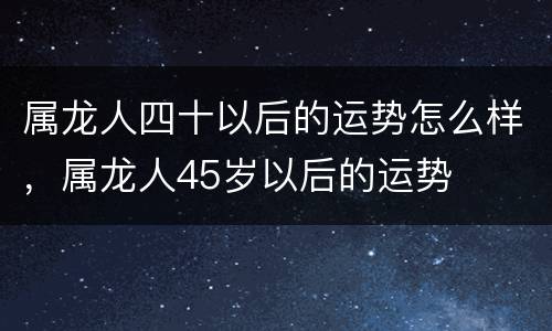 属龙人四十以后的运势怎么样，属龙人45岁以后的运势