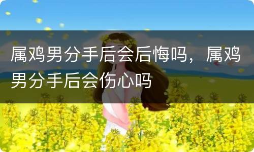 属鸡男分手后会后悔吗，属鸡男分手后会伤心吗