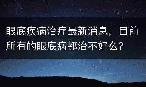 眼底疾病治疗最新消息，目前所有的眼底病都治不好么？