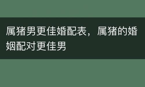 属猪男更佳婚配表，属猪的婚姻配对更佳男