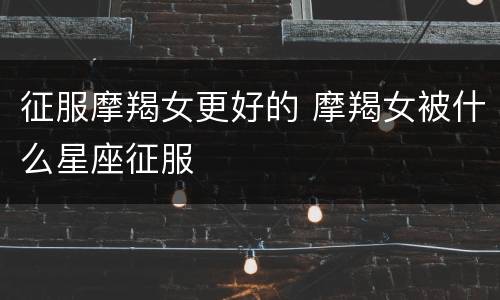 征服摩羯女更好的 摩羯女被什么星座征服