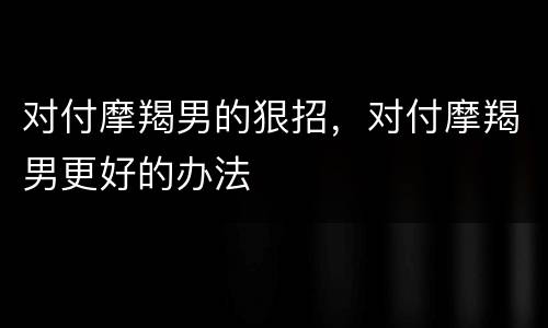 对付摩羯男的狠招，对付摩羯男更好的办法