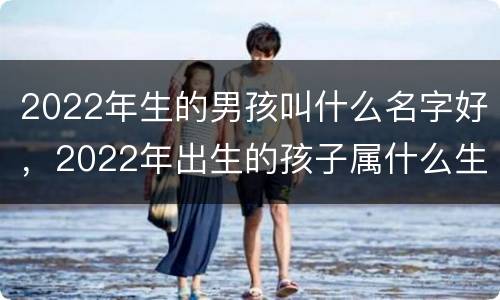 2022年生的男孩叫什么名字好，2022年出生的孩子属什么生肖