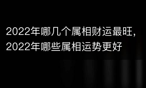 2022年哪几个属相财运最旺，2022年哪些属相运势更好