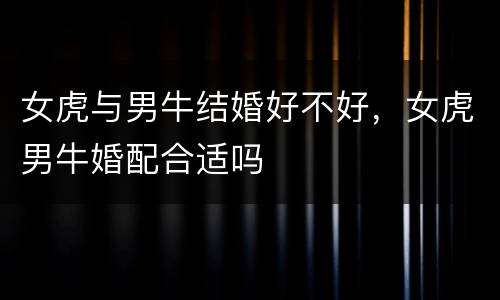 女虎与男牛结婚好不好，女虎男牛婚配合适吗