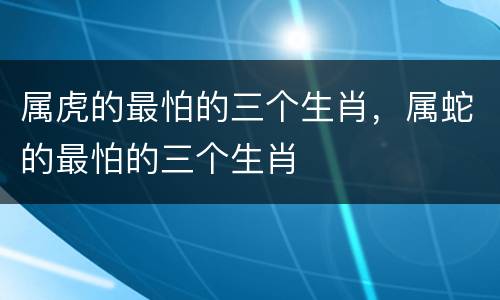 属虎的最怕的三个生肖，属蛇的最怕的三个生肖