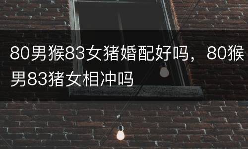 80男猴83女猪婚配好吗，80猴男83猪女相冲吗