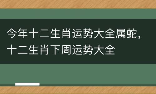 今年十二生肖运势大全属蛇，十二生肖下周运势大全