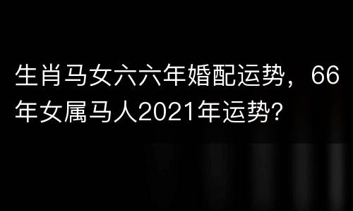 生肖马女六六年婚配运势，66年女属马人2021年运势？