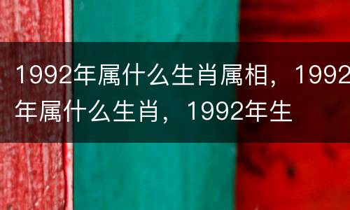 1992年属什么生肖属相，1992年属什么生肖，1992年生