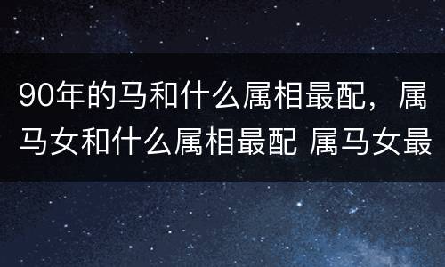 90年的马和什么属相最配，属马女和什么属相最配 属马女最佳婚