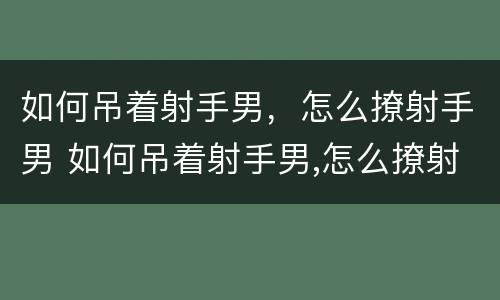 如何吊着射手男，怎么撩射手男 如何吊着射手男,怎么撩射手男呢