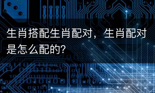 生肖搭配生肖配对，生肖配对是怎么配的？