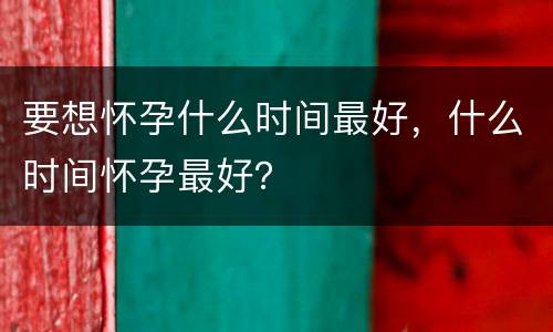 要想怀孕什么时间最好，什么时间怀孕最好？