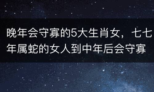 晚年会守寡的5大生肖女,七七年属蛇的女人到中年后会守寡吗?