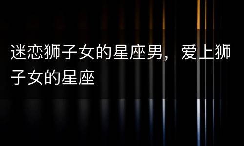 迷恋狮子女的星座男，爱上狮子女的星座