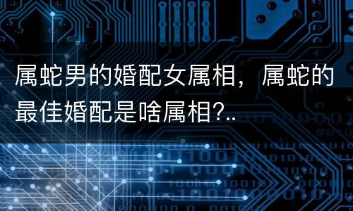 属蛇男的婚配女属相，属蛇的最佳婚配是啥属相?..