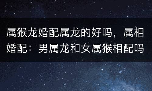 属猴龙婚配属龙的好吗，属相婚配：男属龙和女属猴相配吗