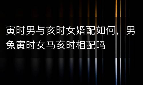 寅时男与亥时女婚配如何，男兔寅时女马亥时相配吗