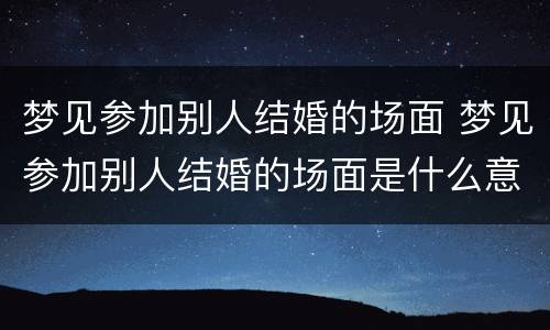 梦见参加别人结婚的场面 梦见参加别人结婚的场面是什么意思