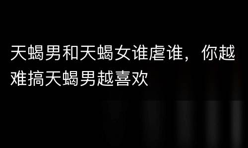 天蝎男和天蝎女谁虐谁，你越难搞天蝎男越喜欢