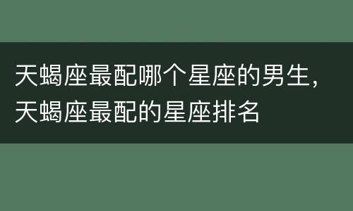 天蝎座最配哪个星座的男生，天蝎座最配的星座排名