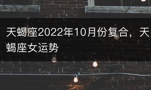 天蝎座2022年10月份复合，天蝎座女运势