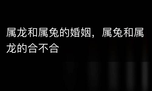 属龙和属兔的婚姻，属兔和属龙的合不合