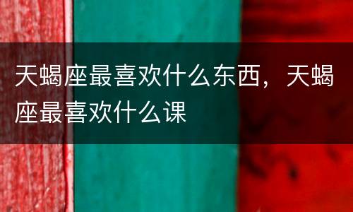 天蝎座最喜欢什么东西，天蝎座最喜欢什么课
