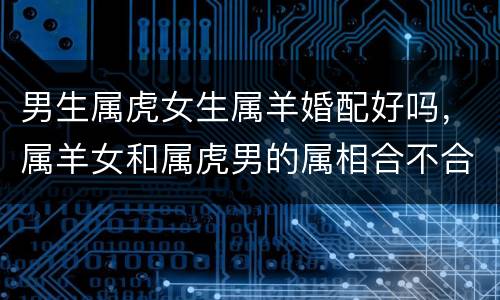 男生属虎女生属羊婚配好吗，属羊女和属虎男的属相合不合