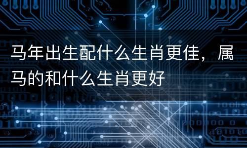 马年出生配什么生肖更佳，属马的和什么生肖更好