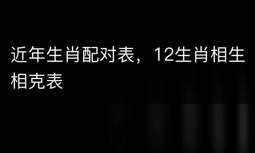 近年生肖配对表，12生肖相生相克表