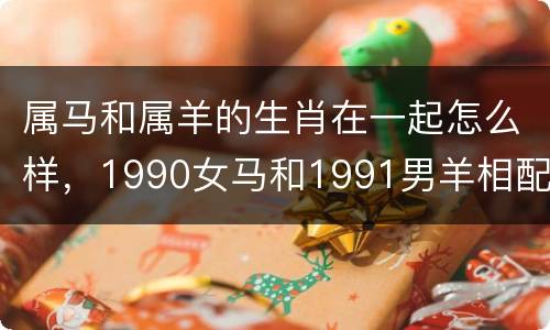 属马和属羊的生肖在一起怎么样，1990女马和1991男羊相配吗