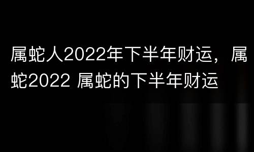 属蛇人2022年下半年财运，属蛇2022 属蛇的下半年财运