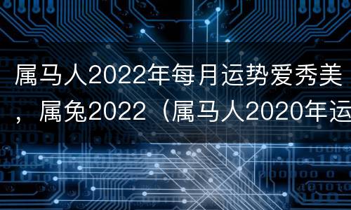 属马人2022年每月运势爱秀美，属兔2022（属马人2020年运势及运程每月运程属兔）