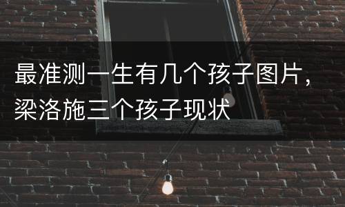 最准测一生有几个孩子图片，梁洛施三个孩子现状