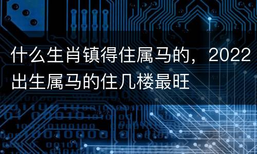 什么生肖镇得住属马的，2022出生属马的住几楼最旺