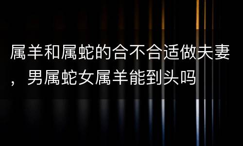 属羊和属蛇的合不合适做夫妻，男属蛇女属羊能到头吗
